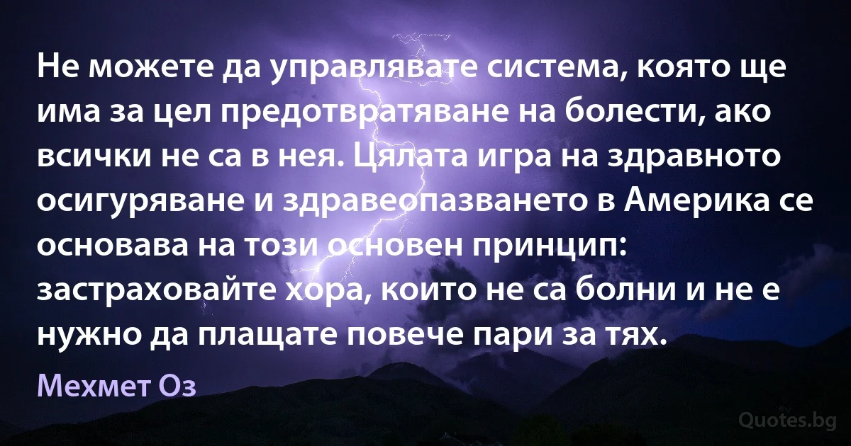 Не можете да управлявате система, която ще има за цел предотвратяване на болести, ако всички не са в нея. Цялата игра на здравното осигуряване и здравеопазването в Америка се основава на този основен принцип: застраховайте хора, които не са болни и не е нужно да плащате повече пари за тях. (Мехмет Оз)