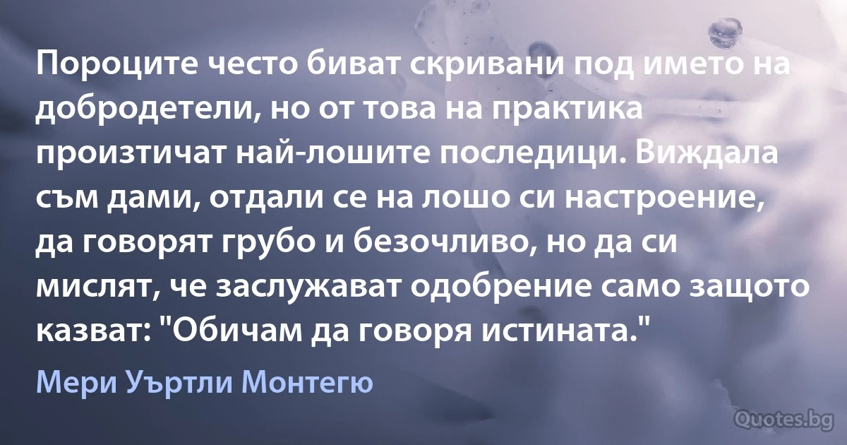 Пороците често биват скривани под името на добродетели, но от това на практика произтичат най-лошите последици. Виждала съм дами, отдали се на лошо си настроение, да говорят грубо и безочливо, но да си мислят, че заслужават одобрение само защото казват: "Обичам да говоря истината." (Мери Уъртли Монтегю)