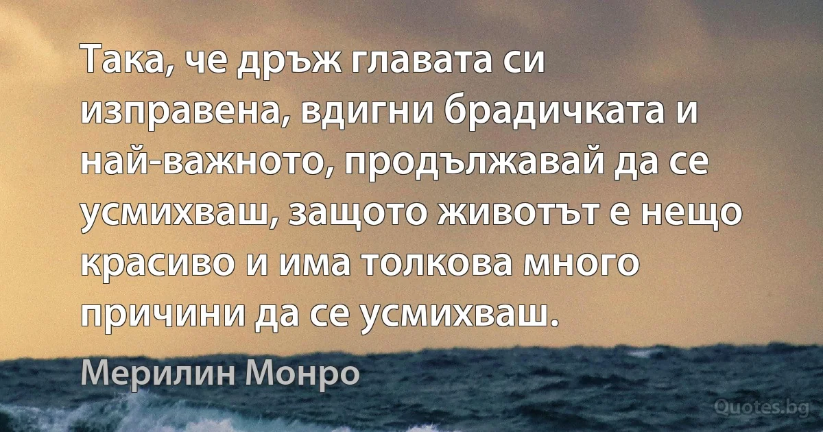 Така, че дръж главата си изправена, вдигни брадичката и най-важното, продължавай да се усмихваш, защото животът е нещо красиво и има толкова много причини да се усмихваш. (Мерилин Монро)