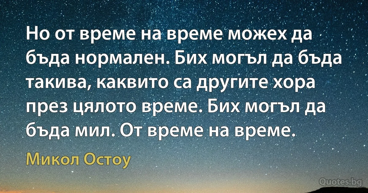 Но от време на време можех да бъда нормален. Бих могъл да бъда такива, каквито са другите хора през цялото време. Бих могъл да бъда мил. От време на време. (Микол Остоу)