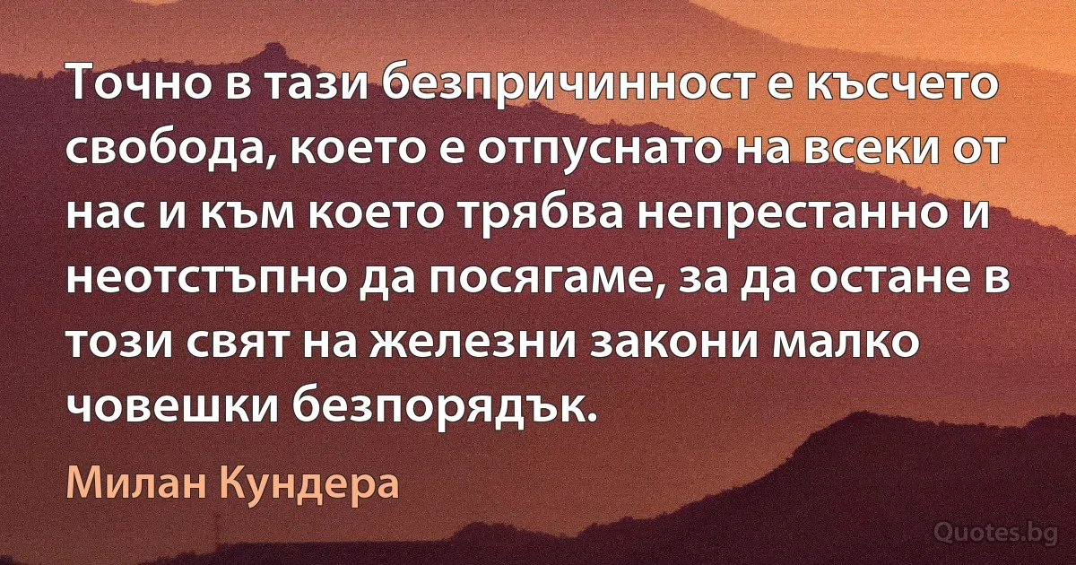 Точно в тази безпричинност е късчето свобода, което е отпуснато на всеки от нас и към което трябва непрестанно и неотстъпно да посягаме, за да остане в този свят на железни закони малко човешки безпорядък. (Милан Кундера)