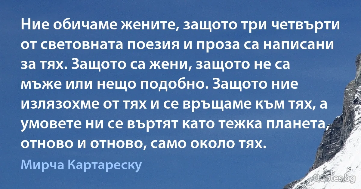 Ние обичаме жените, защото три четвърти от световната поезия и проза са написани за тях. Защото са жени, защото не са мъже или нещо подобно. Защото ние излязохме от тях и се връщаме към тях, а умовете ни се въртят като тежка планета, отново и отново, само около тях. (Мирча Картареску)