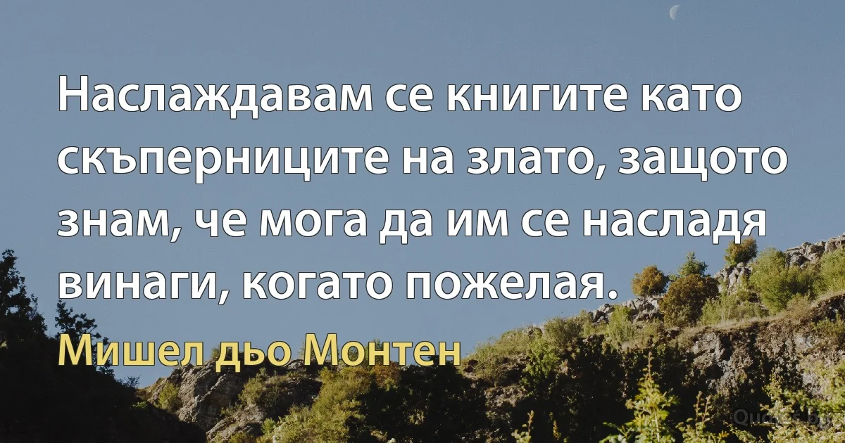 Наслаждавам се книгите като скъперниците на злато, защото знам, че мога да им се насладя винаги, когато пожелая. (Мишел дьо Монтен)