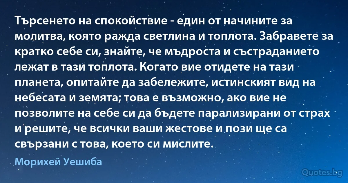 Търсенето на спокойствие - един от начините за молитва, която ражда светлина и топлота. Забравете за кратко себе си, знайте, че мъдроста и състраданието лежат в тази топлота. Когато вие отидете на тази планета, опитайте да забележите, истинският вид на небесата и земята; това е възможно, ако вие не позволите на себе си да бъдете парализирани от страх и решите, че всички ваши жестове и пози ще са свързани с това, което си мислите. (Морихей Уешиба)