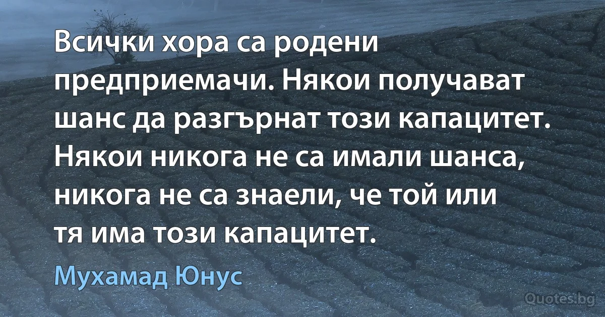 Всички хора са родени предприемачи. Някои получават шанс да разгърнат този капацитет. Някои никога не са имали шанса, никога не са знаели, че той или тя има този капацитет. (Мухамад Юнус)