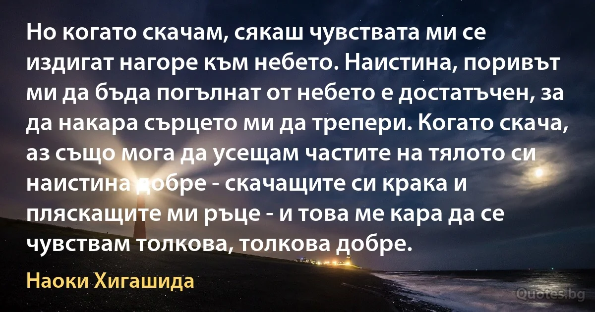 Но когато скачам, сякаш чувствата ми се издигат нагоре към небето. Наистина, поривът ми да бъда погълнат от небето е достатъчен, за да накара сърцето ми да трепери. Когато скача, аз също мога да усещам частите на тялото си наистина добре - скачащите си крака и пляскащите ми ръце - и това ме кара да се чувствам толкова, толкова добре. (Наоки Хигашида)