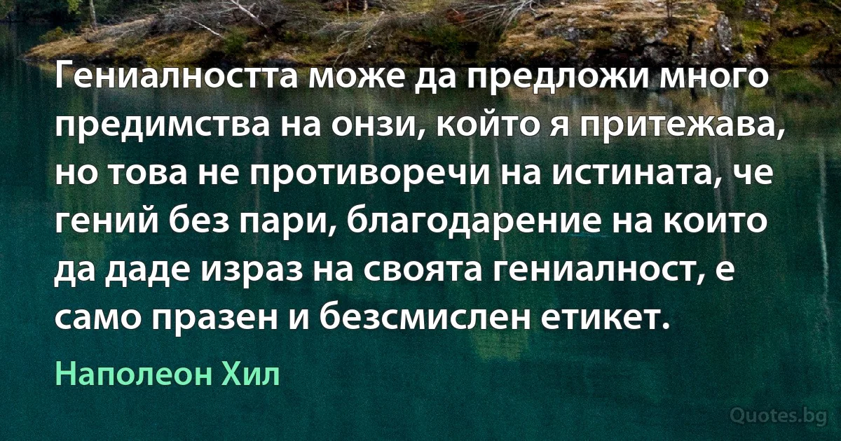 Гениалността може да предложи много предимства на онзи, който я притежава, но това не противоречи на истината, че гений без пари, благодарение на които да даде израз на своята гениалност, е само празен и безсмислен етикет. (Наполеон Хил)