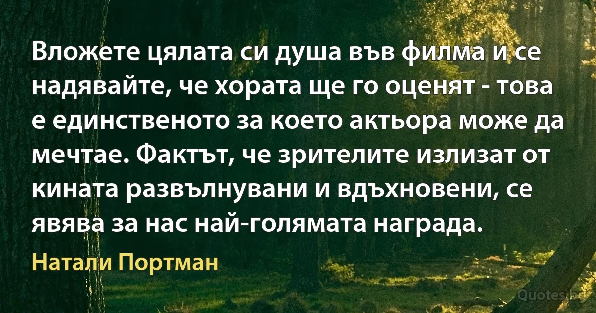 Вложете цялата си душа във филма и се надявайте, че хората ще го оценят - това е единственото за което актьора може да мечтае. Фактът, че зрителите излизат от кината развълнувани и вдъхновени, се явява за нас най-голямата награда. (Натали Портман)