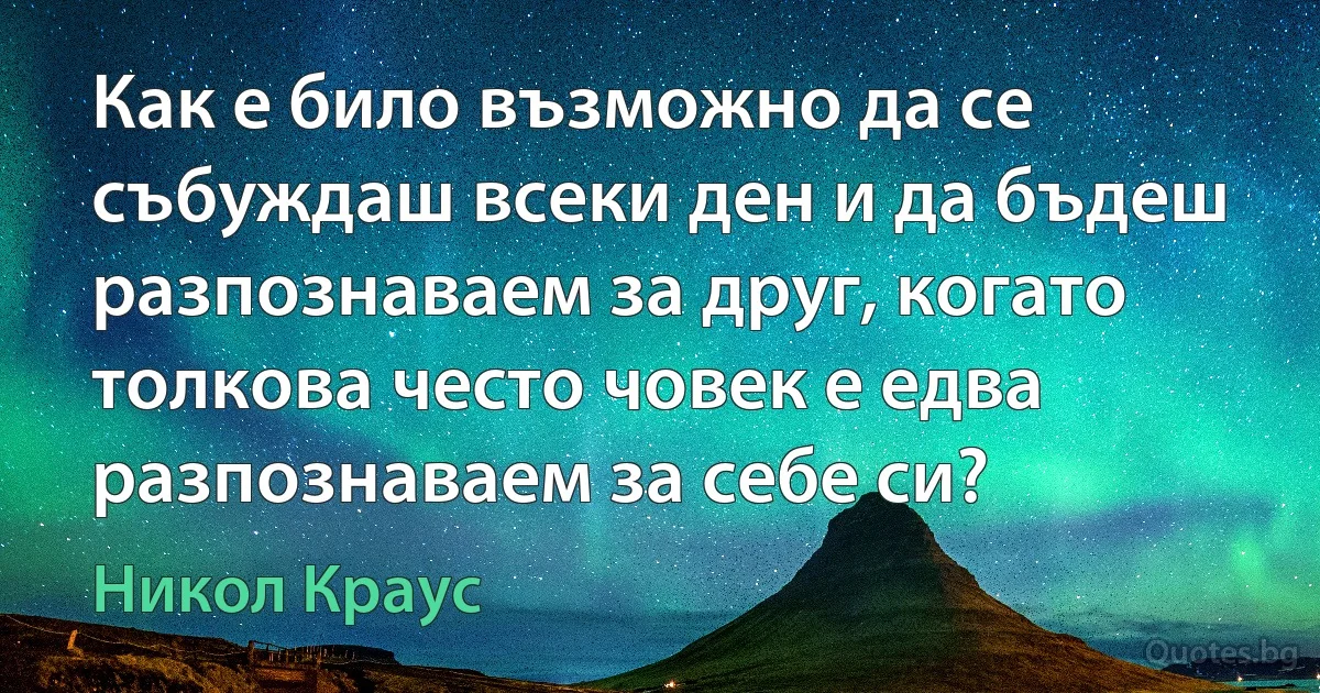 Как е било възможно да се събуждаш всеки ден и да бъдеш разпознаваем за друг, когато толкова често човек е едва разпознаваем за себе си? (Никол Краус)