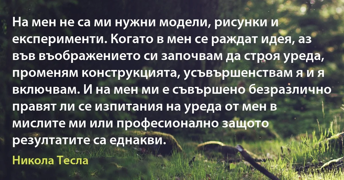 На мен не са ми нужни модели, рисунки и експерименти. Когато в мен се раждат идея, аз във въображението си започвам да строя уреда, променям конструкцията, усъвършенствам я и я включвам. И на мен ми е съвършено безразлично правят ли се изпитания на уреда от мен в мислите ми или професионално защото резултатите са еднакви. (Никола Тесла)