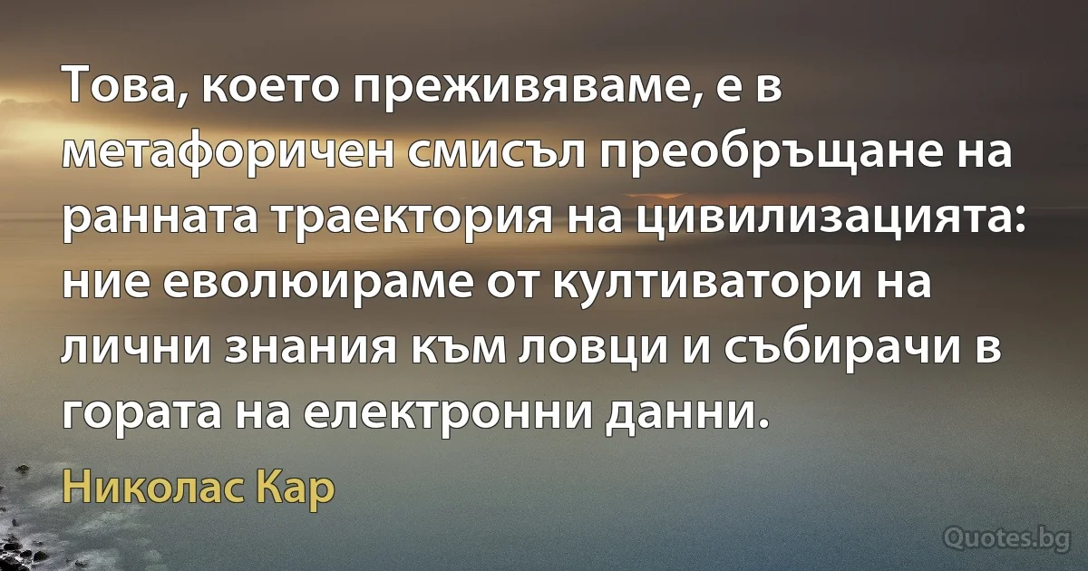 Това, което преживяваме, е в метафоричен смисъл преобръщане на ранната траектория на цивилизацията: ние еволюираме от култиватори на лични знания към ловци и събирачи в гората на електронни данни. (Николас Кар)