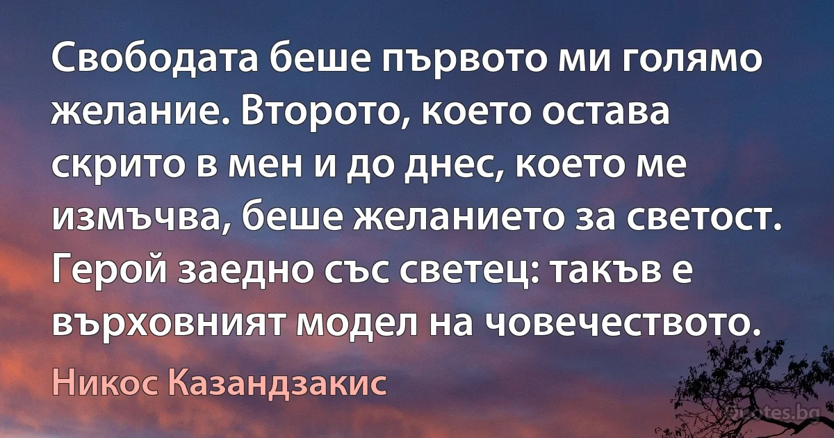 Свободата беше първото ми голямо желание. Второто, което остава скрито в мен и до днес, което ме измъчва, беше желанието за светост. Герой заедно със светец: такъв е върховният модел на човечеството. (Никос Казандзакис)