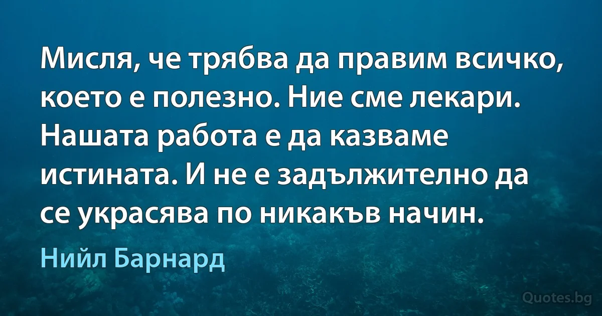 Мисля, че трябва да правим всичко, което е полезно. Ние сме лекари. Нашата работа е да казваме истината. И не е задължително да се украсява по никакъв начин. (Нийл Барнард)