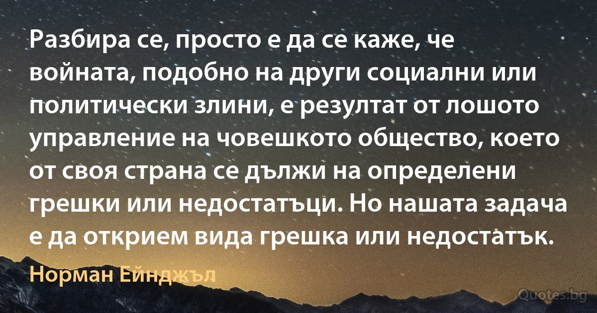 Разбира се, просто е да се каже, че войната, подобно на други социални или политически злини, е резултат от лошото управление на човешкото общество, което от своя страна се дължи на определени грешки или недостатъци. Но нашата задача е да открием вида грешка или недостатък. (Норман Ейнджъл)