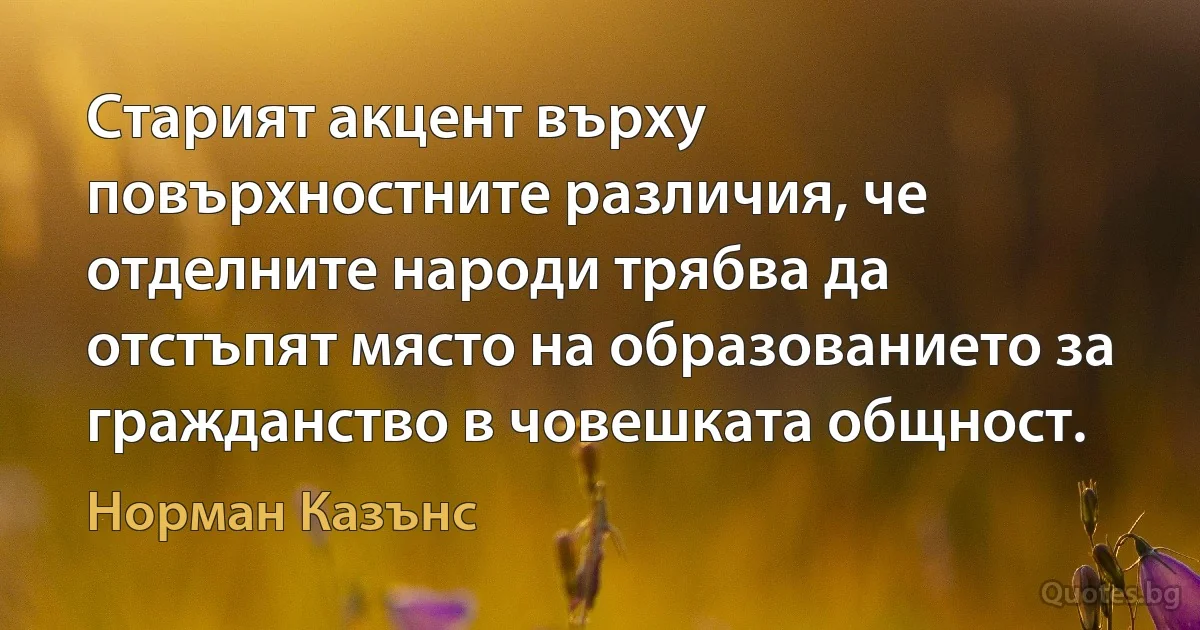 Старият акцент върху повърхностните различия, че отделните народи трябва да отстъпят място на образованието за гражданство в човешката общност. (Норман Казънс)