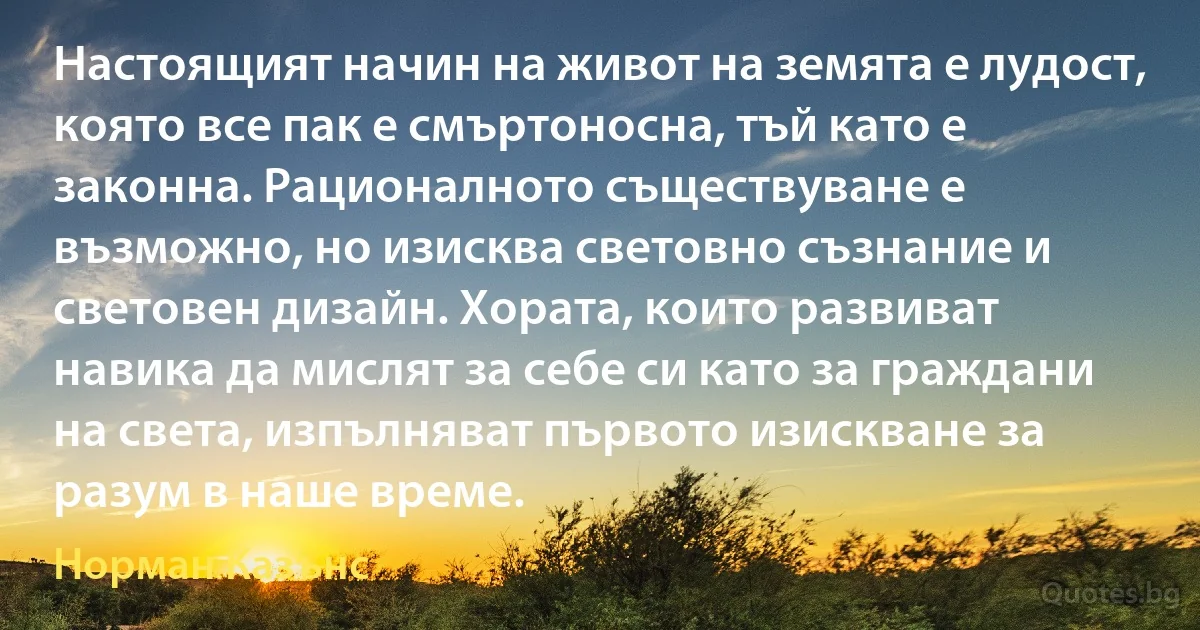 Настоящият начин на живот на земята е лудост, която все пак е смъртоносна, тъй като е законна. Рационалното съществуване е възможно, но изисква световно съзнание и световен дизайн. Хората, които развиват навика да мислят за себе си като за граждани на света, изпълняват първото изискване за разум в наше време. (Норман Казънс)