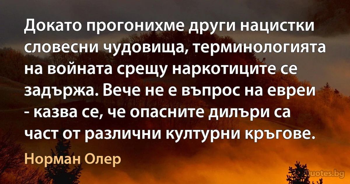 Докато прогонихме други нацистки словесни чудовища, терминологията на войната срещу наркотиците се задържа. Вече не е въпрос на евреи - казва се, че опасните дилъри са част от различни културни кръгове. (Норман Олер)