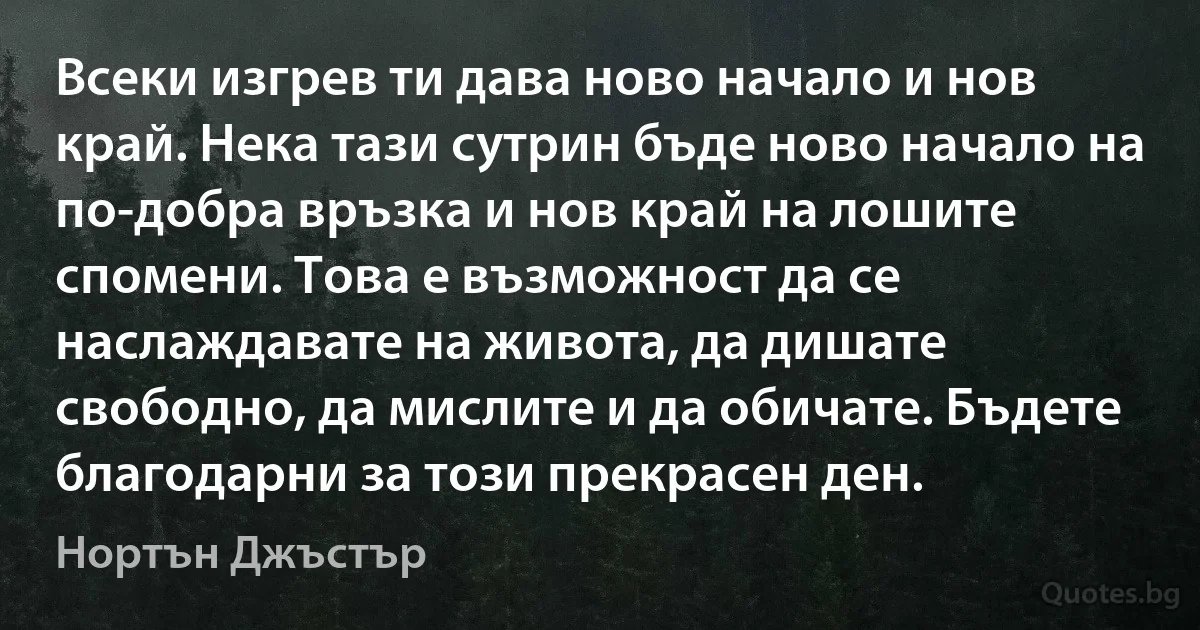 Всеки изгрев ти дава ново начало и нов край. Нека тази сутрин бъде ново начало на по-добра връзка и нов край на лошите спомени. Това е възможност да се наслаждавате на живота, да дишате свободно, да мислите и да обичате. Бъдете благодарни за този прекрасен ден. (Нортън Джъстър)