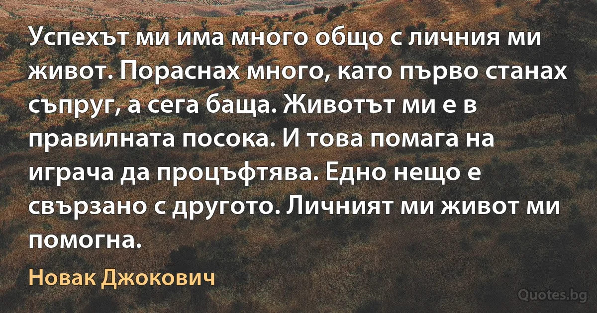 Успехът ми има много общо с личния ми живот. Пораснах много, като първо станах съпруг, а сега баща. Животът ми е в правилната посока. И това помага на играча да процъфтява. Едно нещо е свързано с другото. Личният ми живот ми помогна. (Новак Джокович)