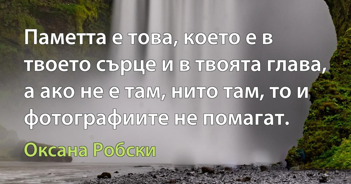 Паметта е това, което е в твоето сърце и в твоята глава, а ако не е там, нито там, то и фотографиите не помагат. (Оксана Робски)