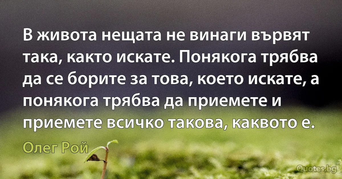 В живота нещата не винаги вървят така, както искате. Понякога трябва да се борите за това, което искате, а понякога трябва да приемете и приемете всичко такова, каквото е. (Олег Рой)