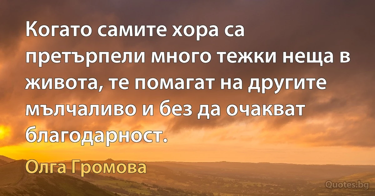 Когато самите хора са претърпели много тежки неща в живота, те помагат на другите мълчаливо и без да очакват благодарност. (Олга Громова)