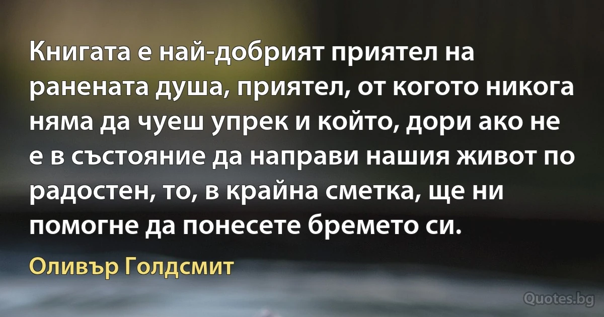 Книгата е най-добрият приятел на ранената душа, приятел, от когото никога няма да чуеш упрек и който, дори ако не е в състояние да направи нашия живот по радостен, то, в крайна сметка, ще ни помогне да понесете бремето си. (Оливър Голдсмит)