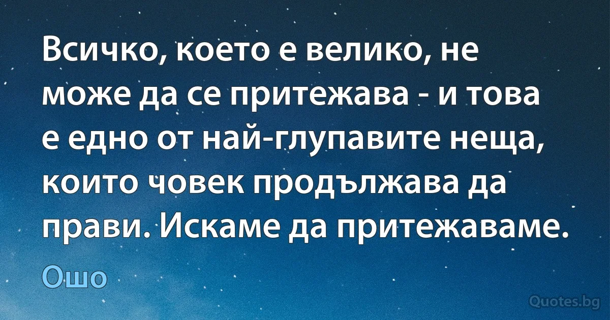 Всичко, което е велико, не може да се притежава - и това е едно от най-глупавите неща, които човек продължава да прави. Искаме да притежаваме. (Ошо)