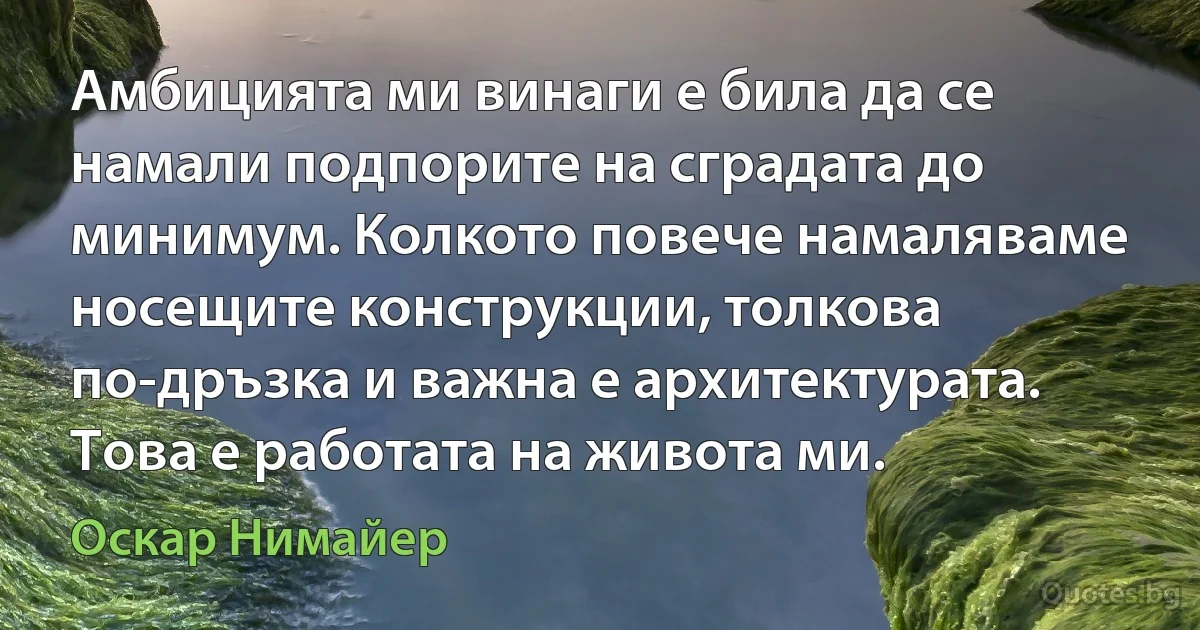 Амбицията ми винаги е била да се намали подпорите на сградата до минимум. Колкото повече намаляваме носещите конструкции, толкова по-дръзка и важна е архитектурата. Това е работата на живота ми. (Оскар Нимайер)