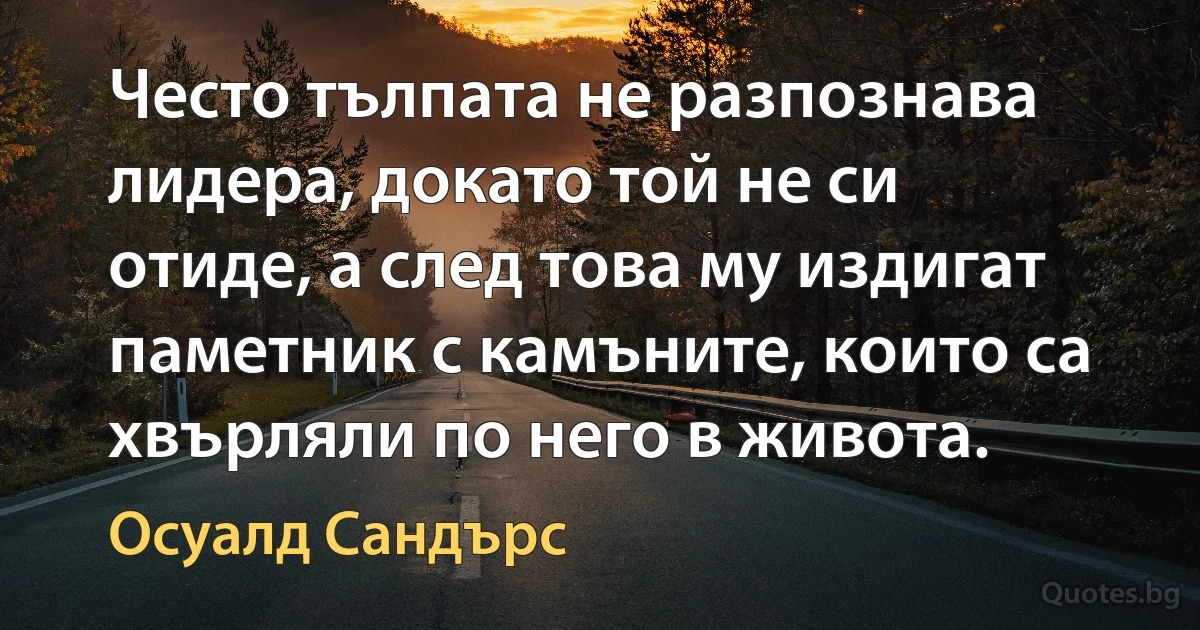 Често тълпата не разпознава лидера, докато той не си отиде, а след това му издигат паметник с камъните, които са хвърляли по него в живота. (Осуалд Сандърс)