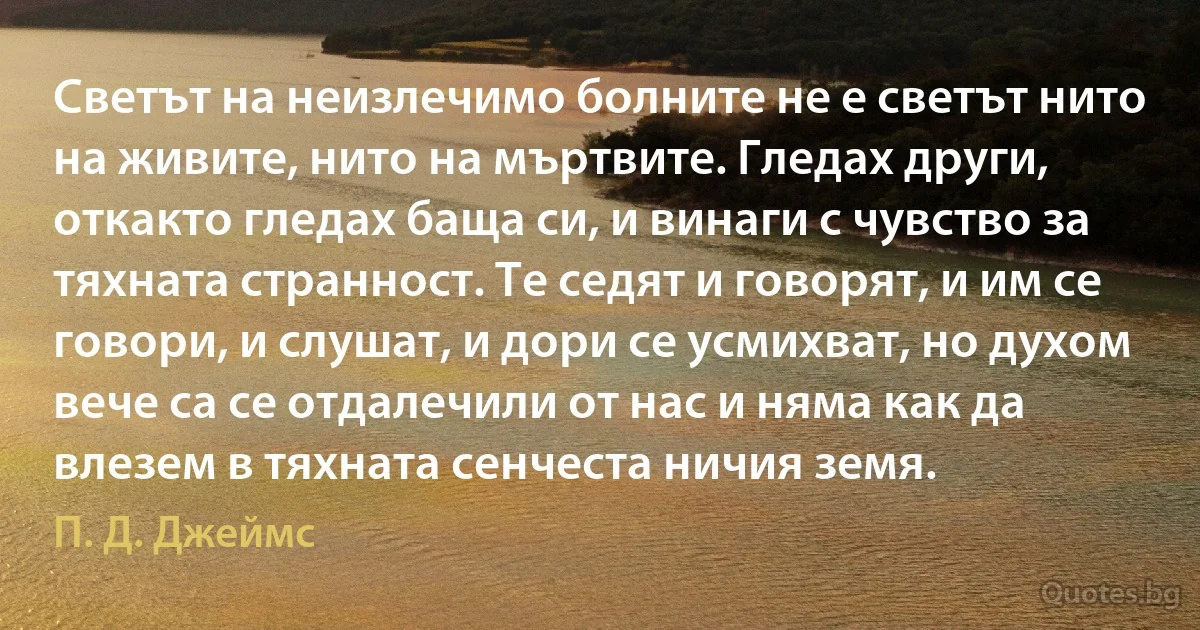 Светът на неизлечимо болните не е светът нито на живите, нито на мъртвите. Гледах други, откакто гледах баща си, и винаги с чувство за тяхната странност. Те седят и говорят, и им се говори, и слушат, и дори се усмихват, но духом вече са се отдалечили от нас и няма как да влезем в тяхната сенчеста ничия земя. (П. Д. Джеймс)