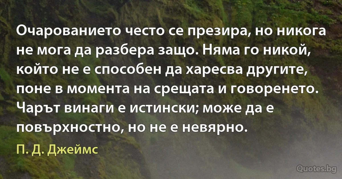 Очарованието често се презира, но никога не мога да разбера защо. Няма го никой, който не е способен да харесва другите, поне в момента на срещата и говоренето. Чарът винаги е истински; може да е повърхностно, но не е невярно. (П. Д. Джеймс)