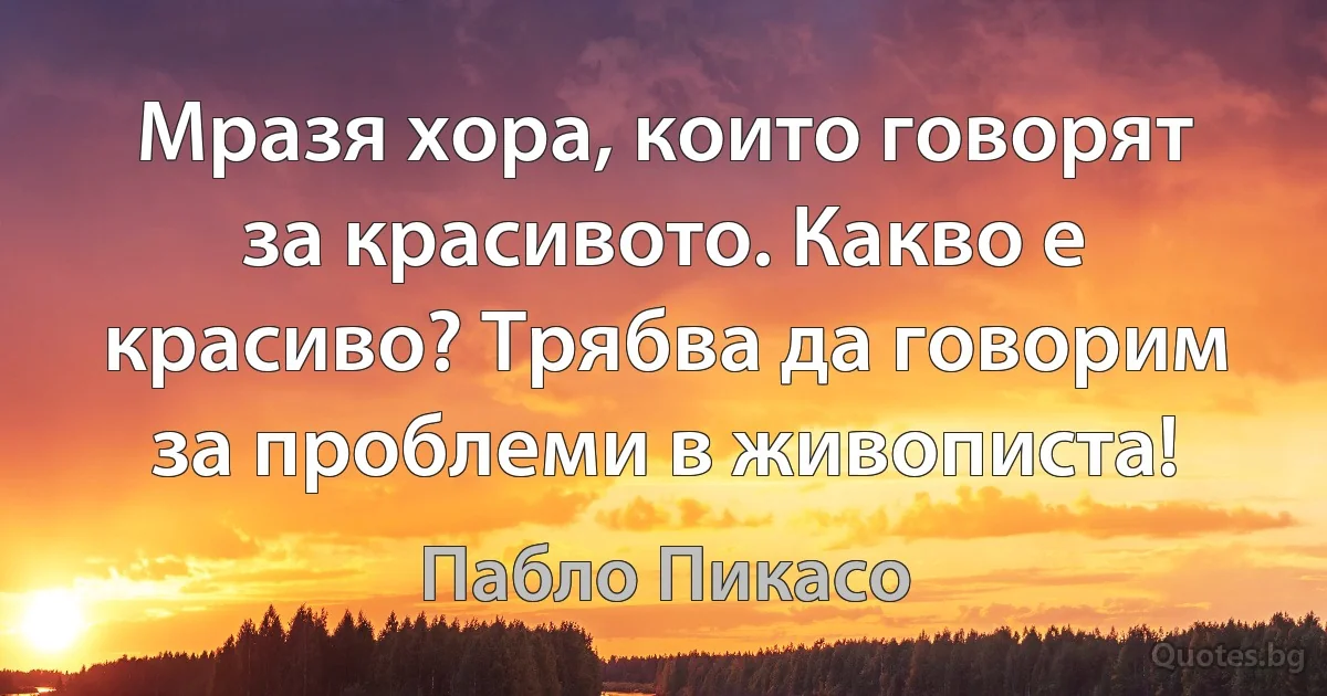 Мразя хора, които говорят за красивото. Какво е красиво? Трябва да говорим за проблеми в живописта! (Пабло Пикасо)