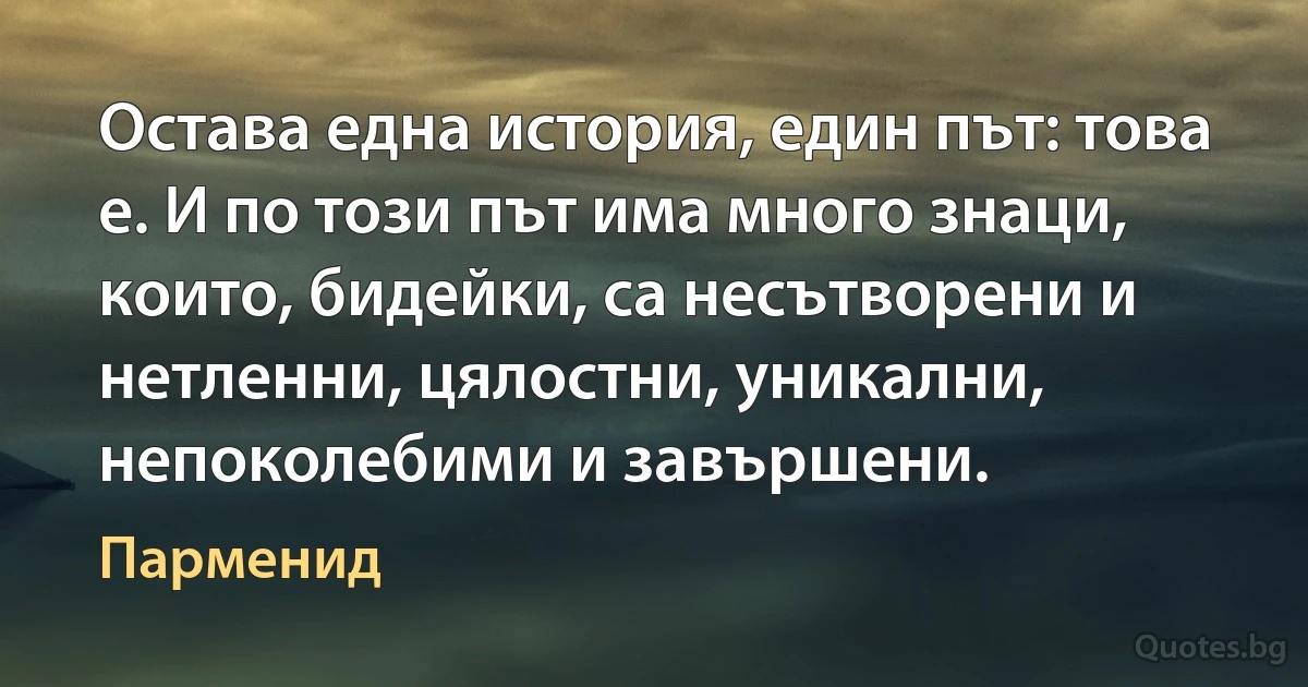 Остава една история, един път: това е. И по този път има много знаци, които, бидейки, са несътворени и нетленни, цялостни, уникални, непоколебими и завършени. (Парменид)