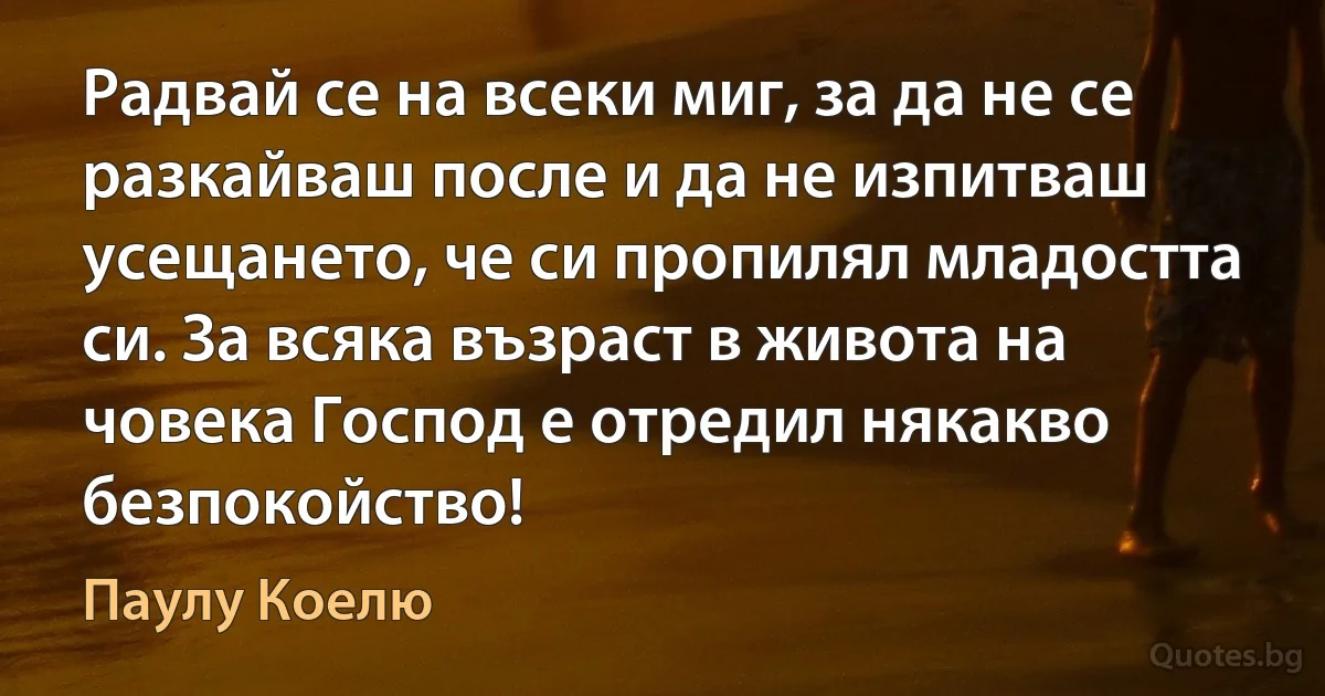 Радвай се на всеки миг, за да не се разкайваш после и да не изпитваш усещането, че си пропилял младостта си. За всяка възраст в живота на човека Господ е отредил някакво безпокойство! (Паулу Коелю)