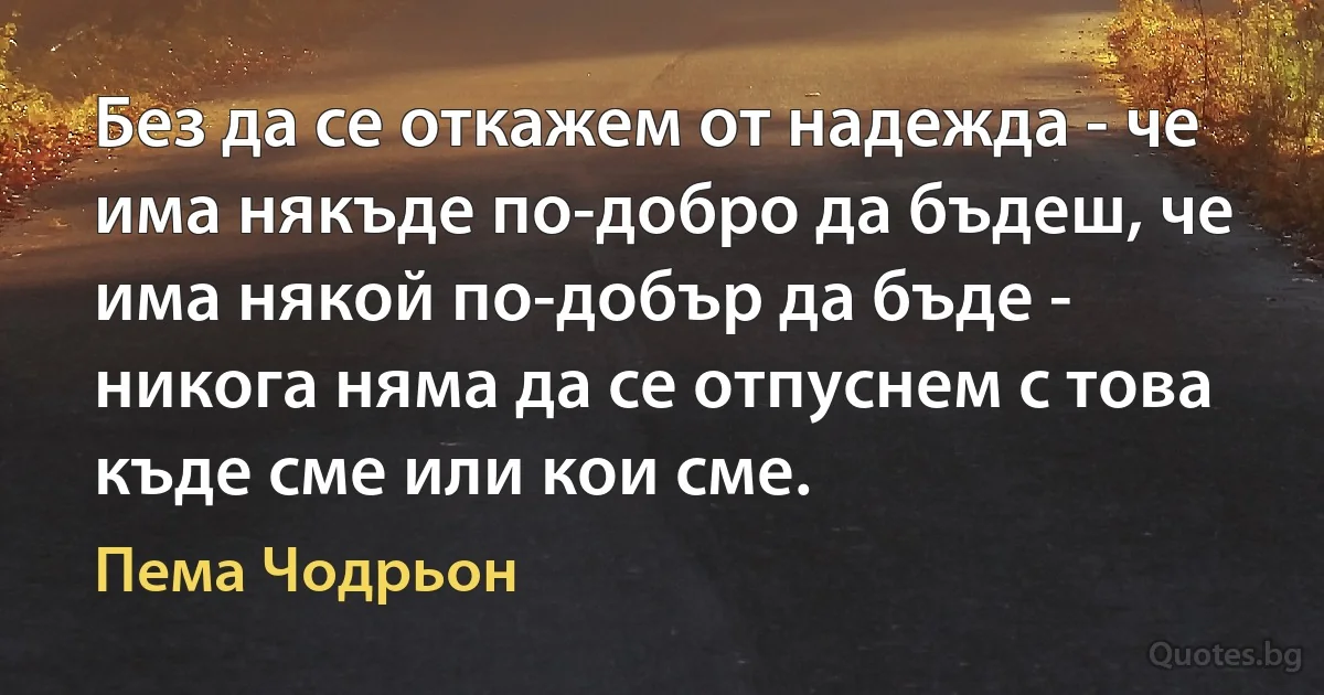 Без да се откажем от надежда - че има някъде по-добро да бъдеш, че има някой по-добър да бъде - никога няма да се отпуснем с това къде сме или кои сме. (Пема Чодрьон)