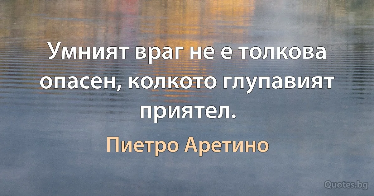 Умният враг не е толкова опасен, колкото глупавият приятел. (Пиетро Аретино)