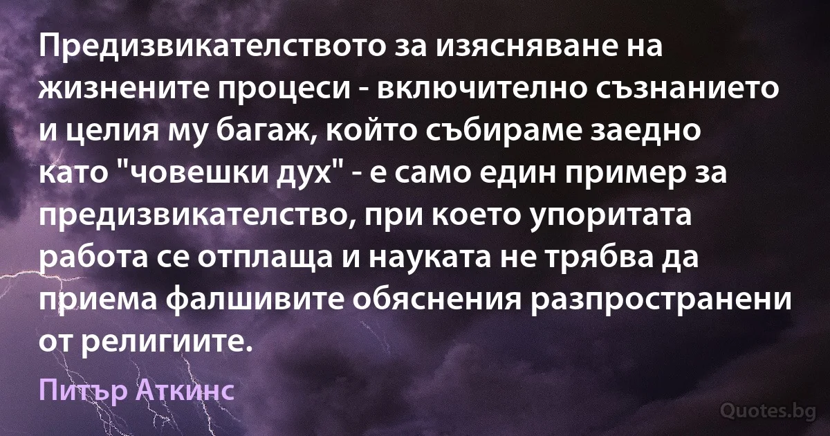 Предизвикателството за изясняване на жизнените процеси - включително съзнанието и целия му багаж, който събираме заедно като "човешки дух" - е само един пример за предизвикателство, при което упоритата работа се отплаща и науката не трябва да приема фалшивите обяснения разпространени от религиите. (Питър Аткинс)