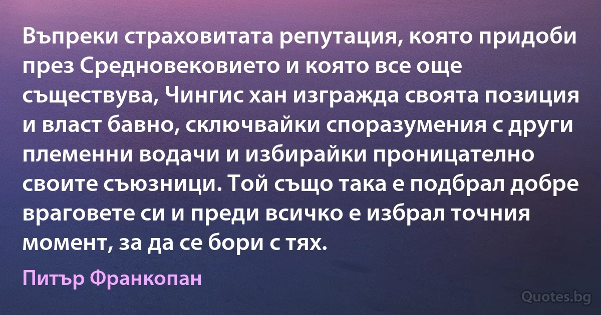 Въпреки страховитата репутация, която придоби през Средновековието и която все още съществува, Чингис хан изгражда своята позиция и власт бавно, сключвайки споразумения с други племенни водачи и избирайки проницателно своите съюзници. Той също така е подбрал добре враговете си и преди всичко е избрал точния момент, за да се бори с тях. (Питър Франкопан)