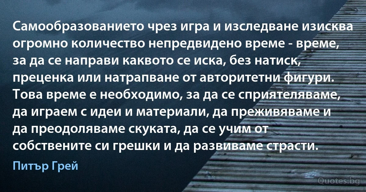 Самообразованието чрез игра и изследване изисква огромно количество непредвидено време - време, за да се направи каквото се иска, без натиск, преценка или натрапване от авторитетни фигури. Това време е необходимо, за да се сприятеляваме, да играем с идеи и материали, да преживяваме и да преодоляваме скуката, да се учим от собствените си грешки и да развиваме страсти. (Питър Грей)