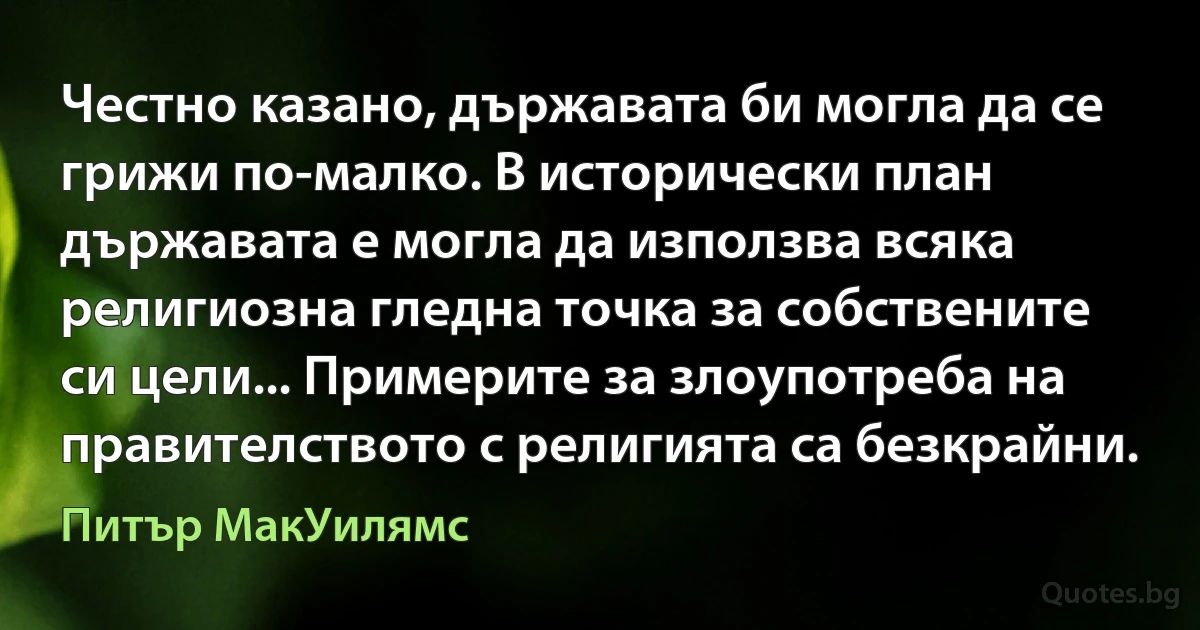 Честно казано, държавата би могла да се грижи по-малко. В исторически план държавата е могла да използва всяка религиозна гледна точка за собствените си цели... Примерите за злоупотреба на правителството с религията са безкрайни. (Питър МакУилямс)