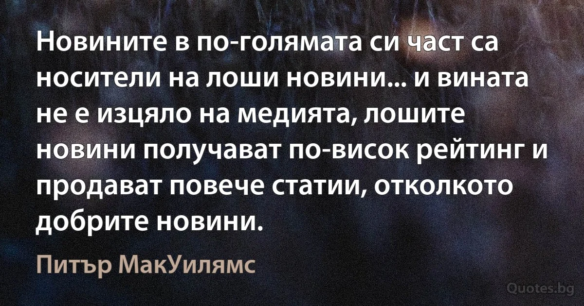 Новините в по-голямата си част са носители на лоши новини... и вината не е изцяло на медията, лошите новини получават по-висок рейтинг и продават повече статии, отколкото добрите новини. (Питър МакУилямс)