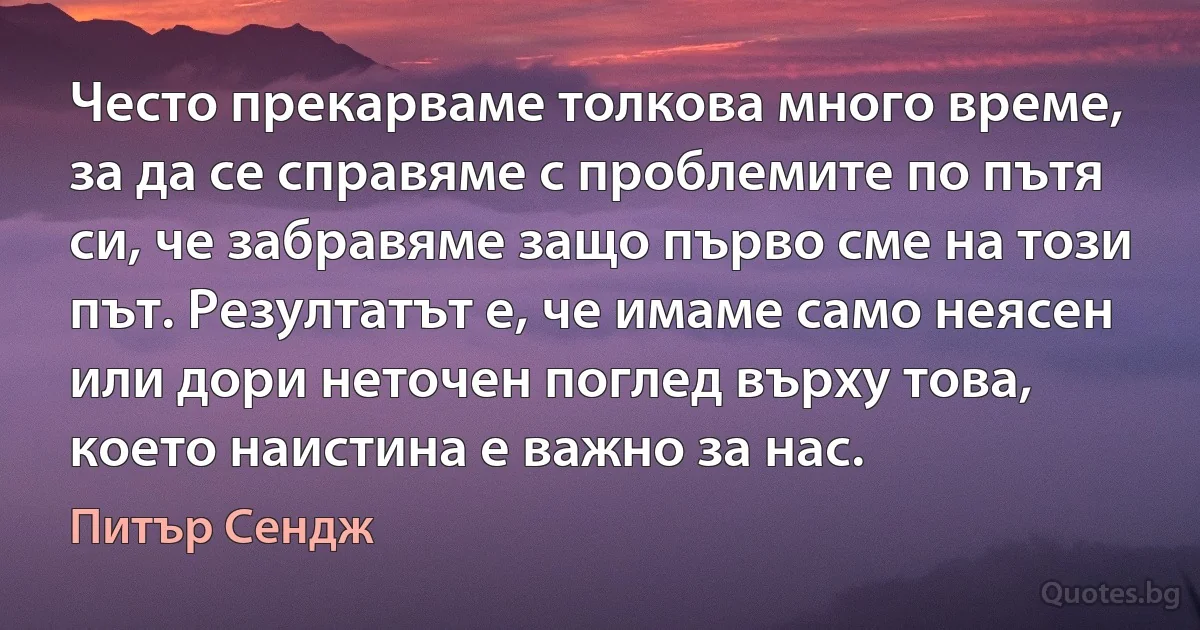 Често прекарваме толкова много време, за да се справяме с проблемите по пътя си, че забравяме защо първо сме на този път. Резултатът е, че имаме само неясен или дори неточен поглед върху това, което наистина е важно за нас. (Питър Сендж)