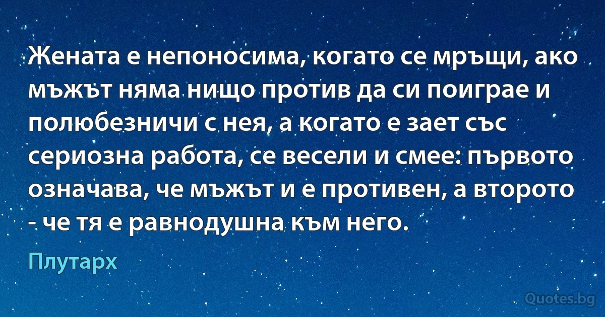 Жената е непоносима, когато се мръщи, ако мъжът няма нищо против да си поиграе и полюбезничи с нея, а когато е зает със сериозна работа, се весели и смее: първото означава, че мъжът и е противен, а второто - че тя е равнодушна към него. (Плутарх)