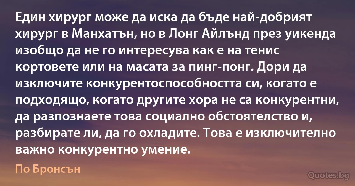 Един хирург може да иска да бъде най-добрият хирург в Манхатън, но в Лонг Айлънд през уикенда изобщо да не го интересува как е на тенис кортовете или на масата за пинг-понг. Дори да изключите конкурентоспособността си, когато е подходящо, когато другите хора не са конкурентни, да разпознаете това социално обстоятелство и, разбирате ли, да го охладите. Това е изключително важно конкурентно умение. (По Бронсън)