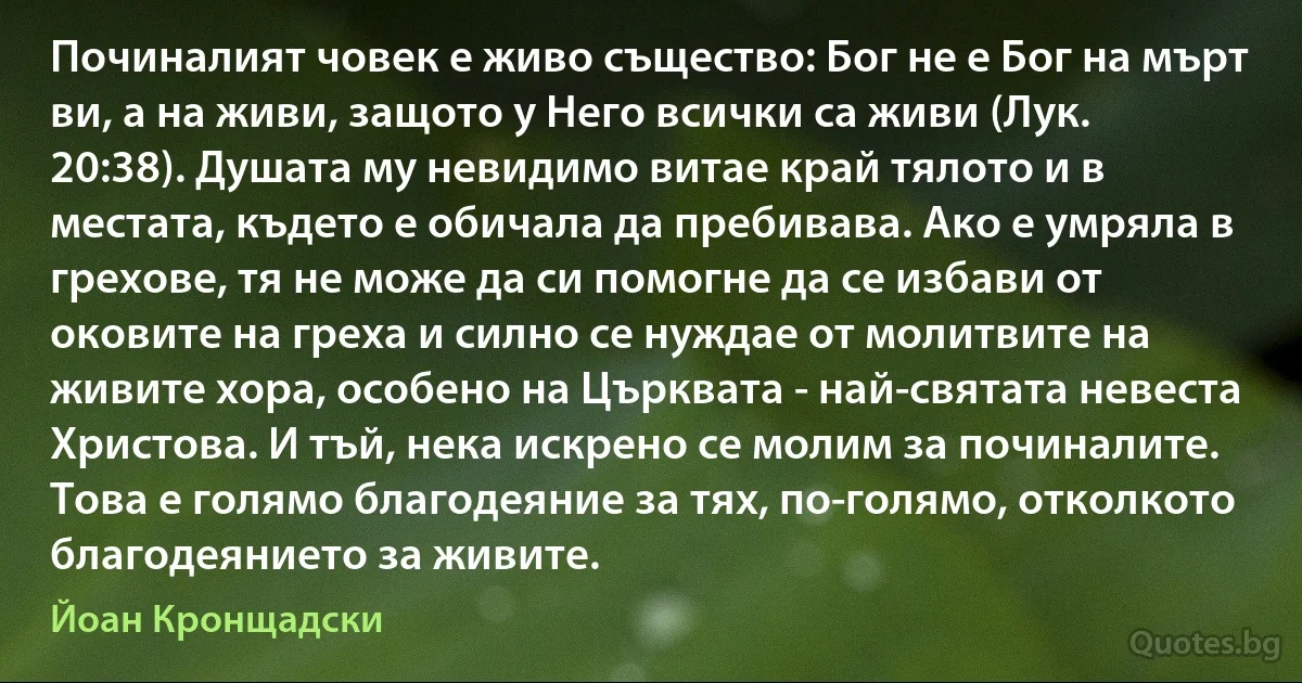 Починалият човек е живо същество: Бог не е Бог на мърт ви, а на живи, защото у Него всички са живи (Лук. 20:38). Душата му невидимо витае край тялото и в местата, където е обичала да пребивава. Ако е умряла в грехове, тя не може да си помогне да се избави от оковите на греха и силно се нуждае от молитвите на живите хора, особено на Църквата - най-святата невеста Христова. И тъй, нека искрено се молим за починалите. Това е голямо благодеяние за тях, по-голямо, отколкото благодеянието за живите. (Йоан Кронщадски)