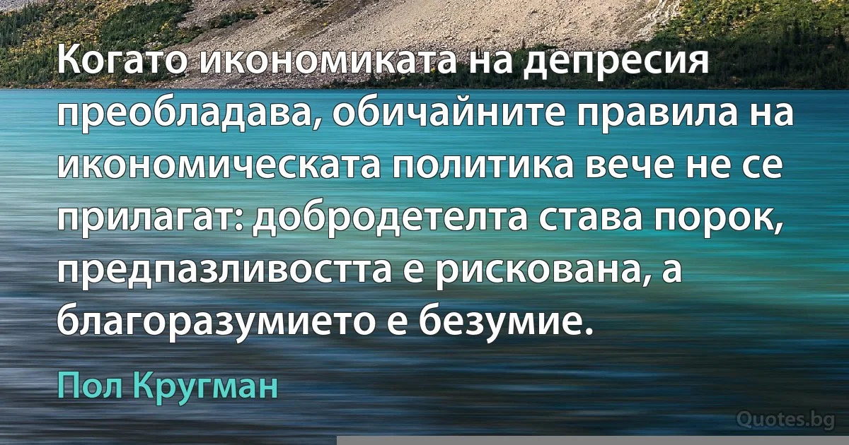 Когато икономиката на депресия преобладава, обичайните правила на икономическата политика вече не се прилагат: добродетелта става порок, предпазливостта е рискована, а благоразумието е безумие. (Пол Кругман)