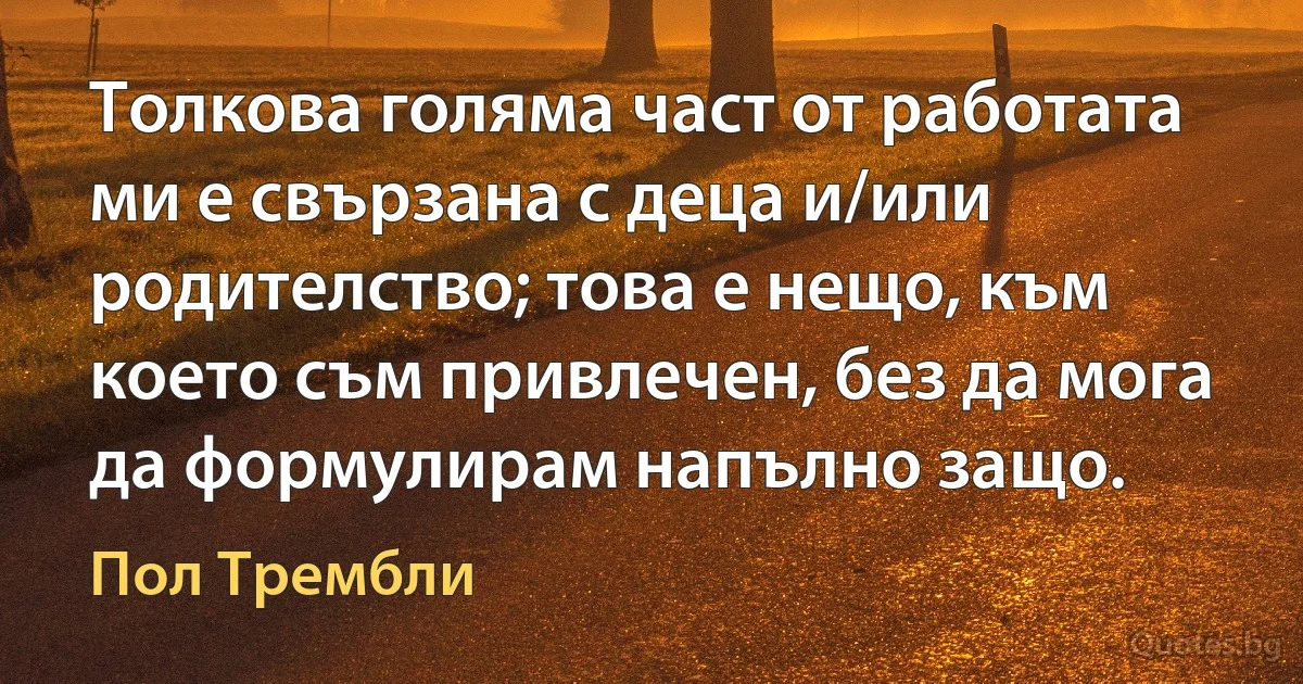 Толкова голяма част от работата ми е свързана с деца и/или родителство; това е нещо, към което съм привлечен, без да мога да формулирам напълно защо. (Пол Трембли)