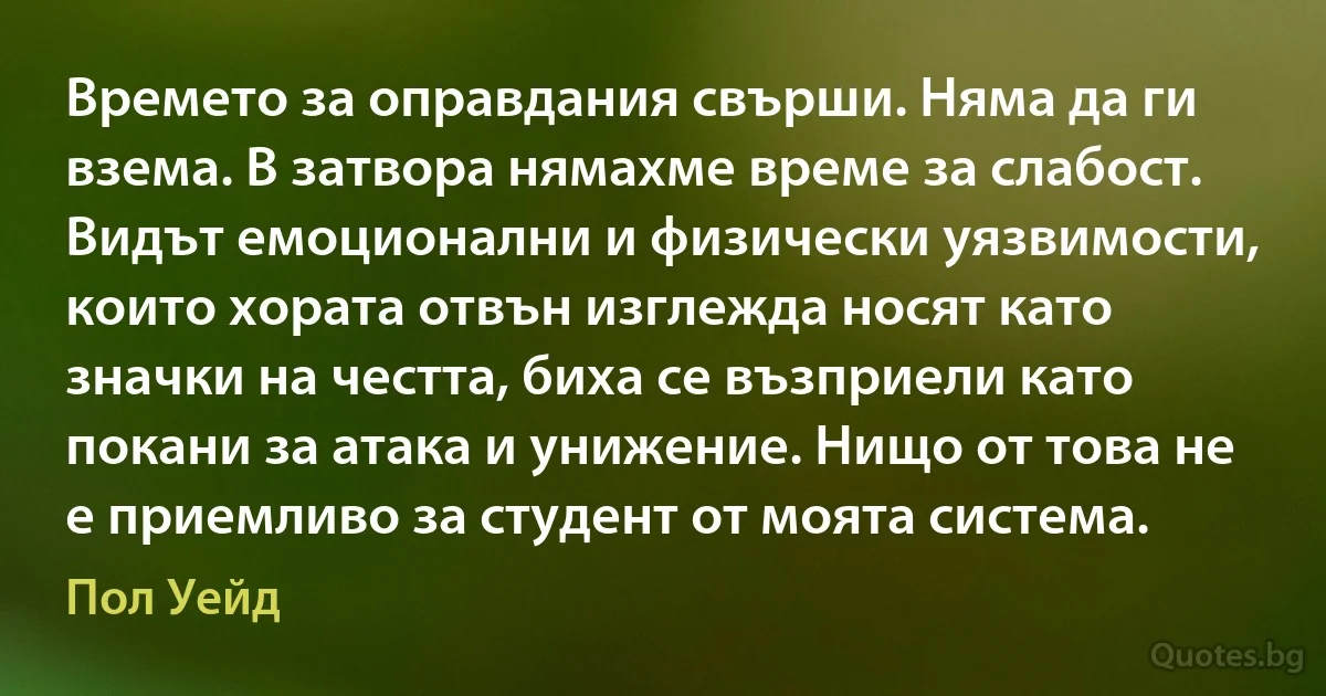 Времето за оправдания свърши. Няма да ги взема. В затвора нямахме време за слабост. Видът емоционални и физически уязвимости, които хората отвън изглежда носят като значки на честта, биха се възприели като покани за атака и унижение. Нищо от това не е приемливо за студент от моята система. (Пол Уейд)