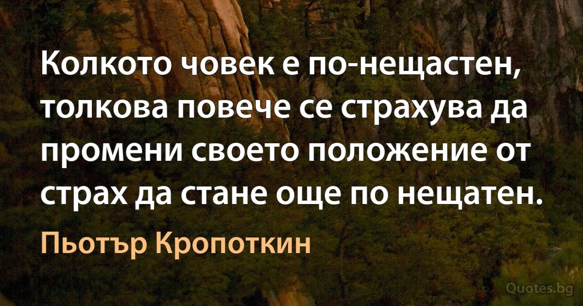 Колкото човек е по-нещастен, толкова повече се страхува да промени своето положение от страх да стане още по нещатен. (Пьотър Кропоткин)